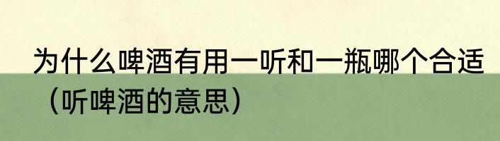 为什么啤酒有用一听和一瓶哪个合适（听啤酒的意思）
