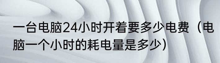 一台电脑24小时开着要多少电费（电脑一个小时的耗电量是多少）