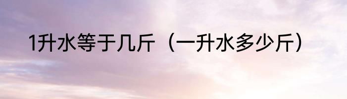 1升水等于几斤（一升水多少斤）