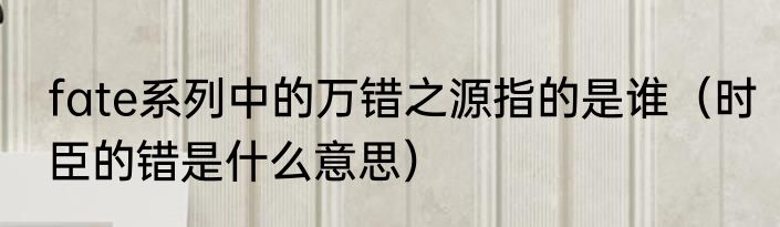 fate系列中的万错之源指的是谁（时臣的错是什么意思）