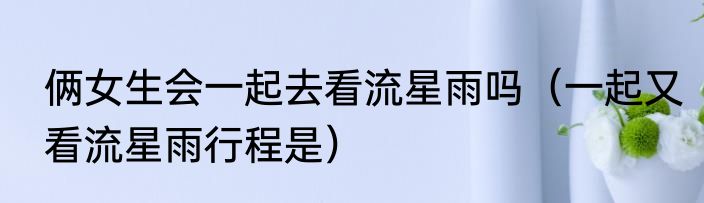 俩女生会一起去看流星雨吗（一起又看流星雨行程是）