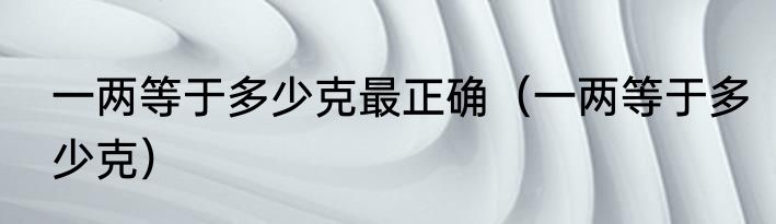 一两等于多少克最正确（一两等于多少克）