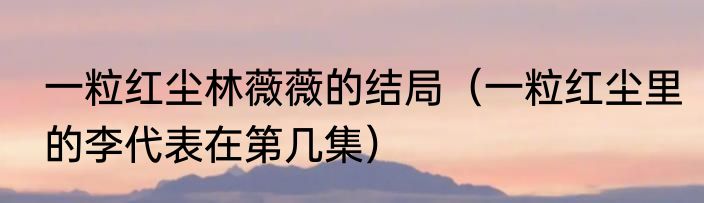 一粒红尘林薇薇的结局（一粒红尘里的李代表在第几集）