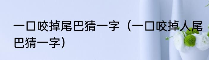 一口咬掉尾巴猜一字（一口咬掉人尾巴猜一字）