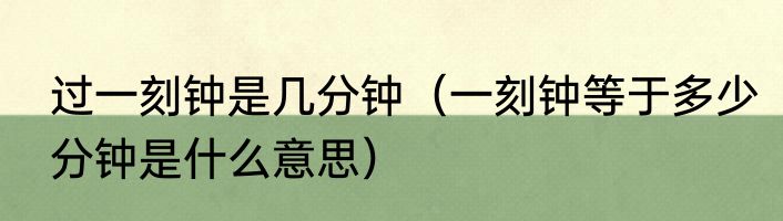 过一刻钟是几分钟（一刻钟等于多少分钟是什么意思）