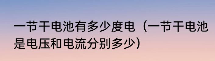 一节干电池有多少度电（一节干电池是电压和电流分别多少）