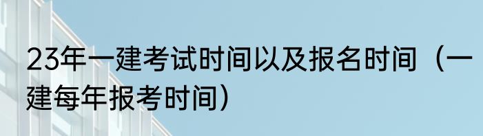 23年一建考试时间以及报名时间（一建每年报考时间）