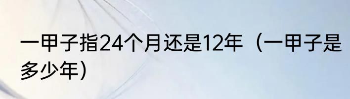 一甲子指24个月还是12年（一甲子是多少年）