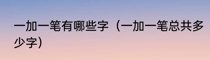 一加一笔有哪些字（一加一笔总共多少字）