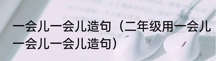 一会儿一会儿造句（二年级用一会儿一会儿一会儿造句）