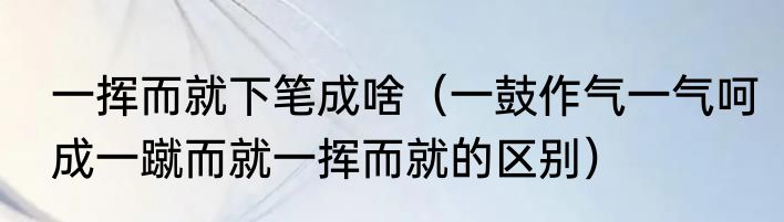 一挥而就下笔成啥（一鼓作气一气呵成一蹴而就一挥而就的区别）