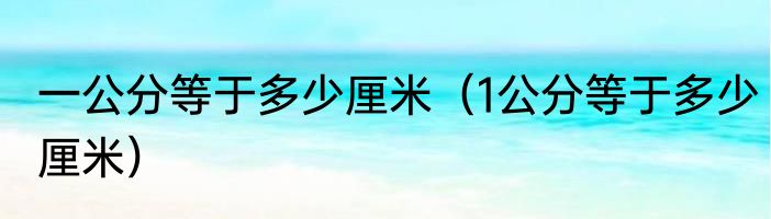 一公分等于多少厘米（1公分等于多少厘米）