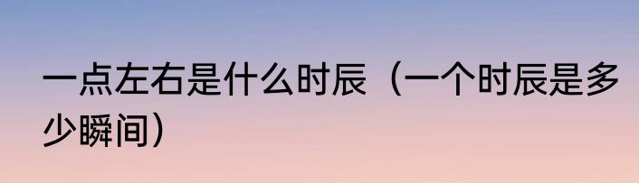 一点左右是什么时辰（一个时辰是多少瞬间）