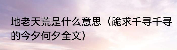 地老天荒是什么意思（跪求千寻千寻的今夕何夕全文）