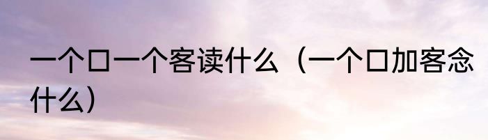 一个口一个客读什么（一个口加客念什么）