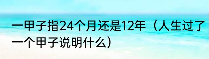 一甲子指24个月还是12年（人生过了一个甲子说明什么）