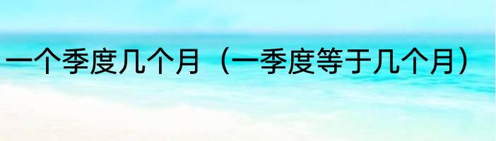 一个季度几个月（一季度等于几个月）