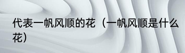 代表一帆风顺的花（一帆风顺是什么花）
