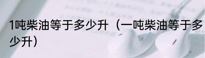 1吨柴油等于多少升（一吨柴油等于多少升）