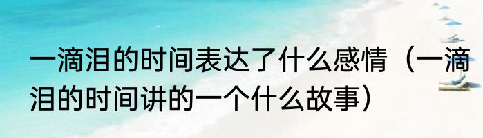 一滴泪的时间表达了什么感情（一滴泪的时间讲的一个什么故事）