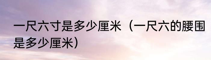 一尺六寸是多少厘米（一尺六的腰围是多少厘米）