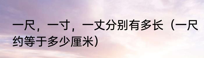 一尺，一寸，一丈分别有多长（一尺约等于多少厘米）