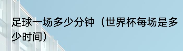 足球一场多少分钟（世界杯每场是多少时间）
