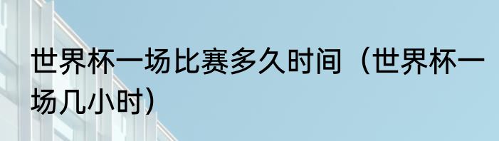 世界杯一场比赛多久时间（世界杯一场几小时）