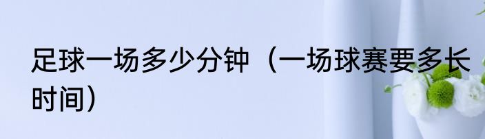 足球一场多少分钟（一场球赛要多长时间）