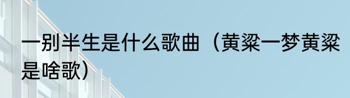 一别半生是什么歌曲（黄粱一梦黄粱是啥歌）