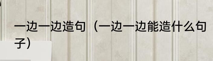 一边一边造句（一边一边能造什么句子）