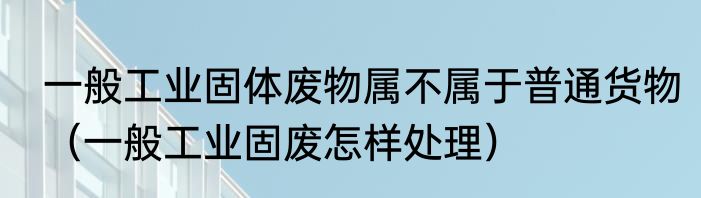 一般工业固体废物属不属于普通货物（一般工业固废怎样处理）