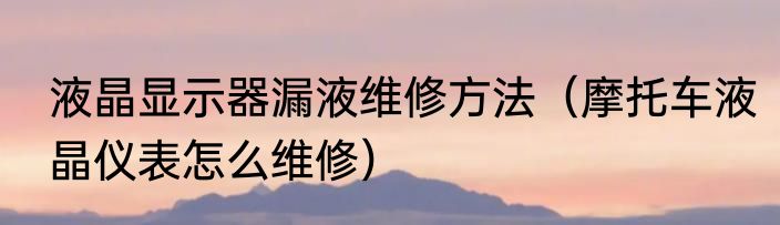 液晶显示器漏液维修方法（摩托车液晶仪表怎么维修）