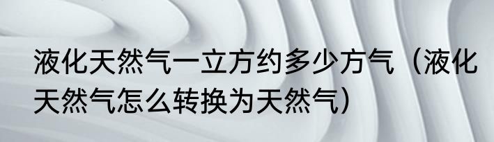 液化天然气一立方约多少方气（液化天然气怎么转换为天然气）