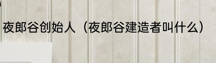 夜郎谷创始人（夜郎谷建造者叫什么）