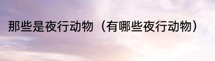 那些是夜行动物（有哪些夜行动物）