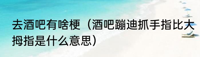 去酒吧有啥梗（酒吧蹦迪抓手指比大拇指是什么意思）
