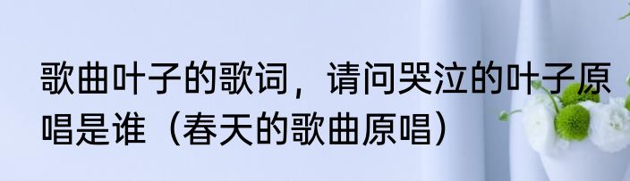 歌曲叶子的歌词，请问哭泣的叶子原唱是谁（春天的歌曲原唱）