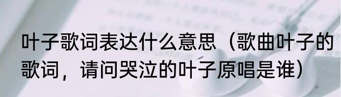 叶子歌词表达什么意思（歌曲叶子的歌词，请问哭泣的叶子原唱是谁）