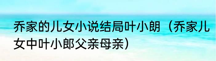 乔家的儿女小说结局叶小朗（乔家儿女中叶小郎父亲母亲）