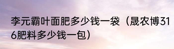 李元霸叶面肥多少钱一袋（晟农博316肥料多少钱一包）