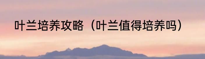 叶兰培养攻略（叶兰值得培养吗）