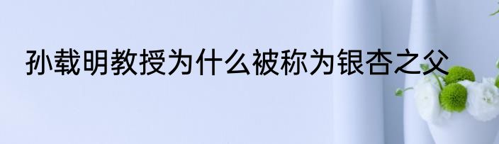 孙载明教授为什么被称为银杏之父