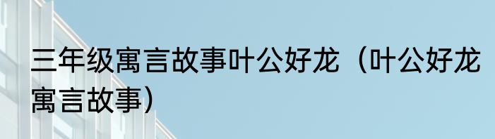 三年级寓言故事叶公好龙（叶公好龙寓言故事）