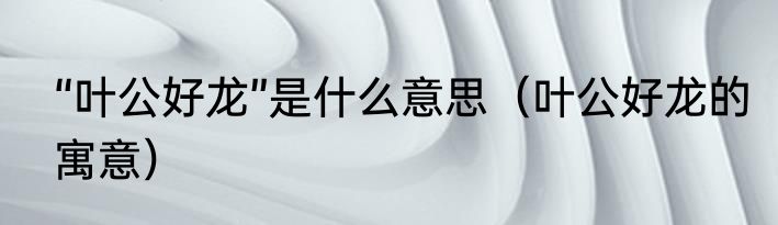 “叶公好龙”是什么意思（叶公好龙的寓意）