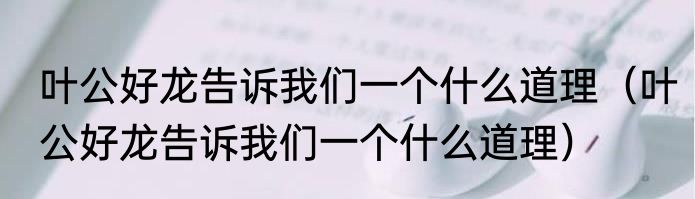 叶公好龙告诉我们一个什么道理（叶公好龙告诉我们一个什么道理）