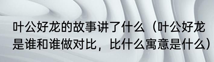 叶公好龙的故事讲了什么（叶公好龙是谁和谁做对比，比什么寓意是什么）