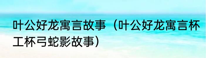 叶公好龙寓言故事（叶公好龙寓言杯工杯弓蛇影故事）