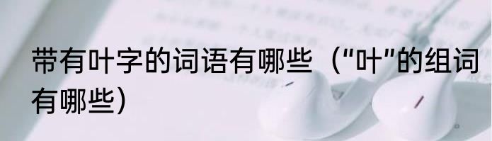 带有叶字的词语有哪些（“叶”的组词有哪些）