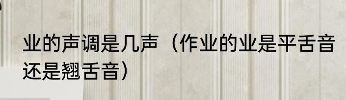 业的声调是几声（作业的业是平舌音还是翘舌音）